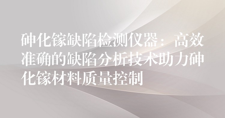 砷化镓缺陷检测仪器:高效准确的缺陷分析技术助力砷化镓材料质量控制
