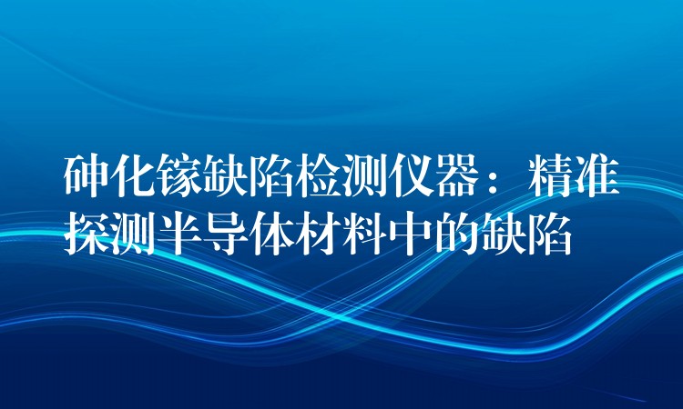 砷化镓缺陷检测仪器：精准探测半导体材料中的缺陷