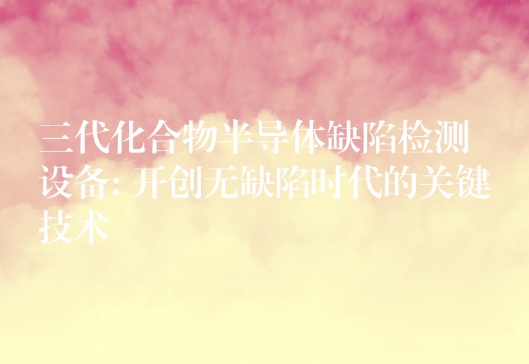 三代化合物半导体缺陷检测设备: 开创无缺陷时代的关键技术