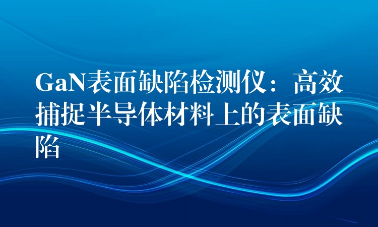 GaN表面缺陷检测仪:高效捕捉半导体材料上的表面缺陷