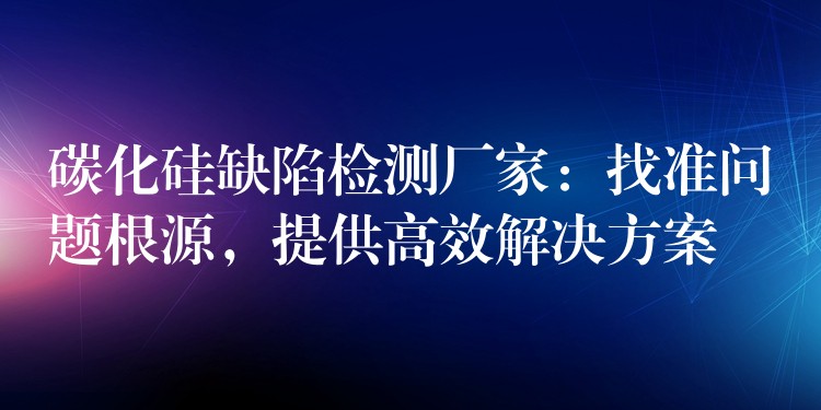 碳化硅缺陷检测厂家:找准问题根源,提供高效解决方案