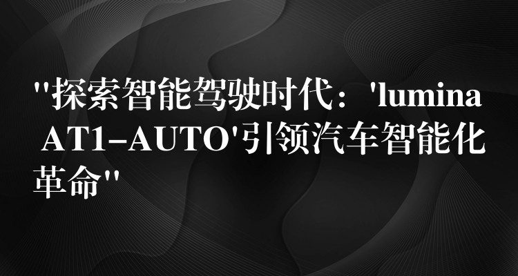 “探索智能驾驶时代:’lumina AT1-AUTO’引领汽车智能化革命”
