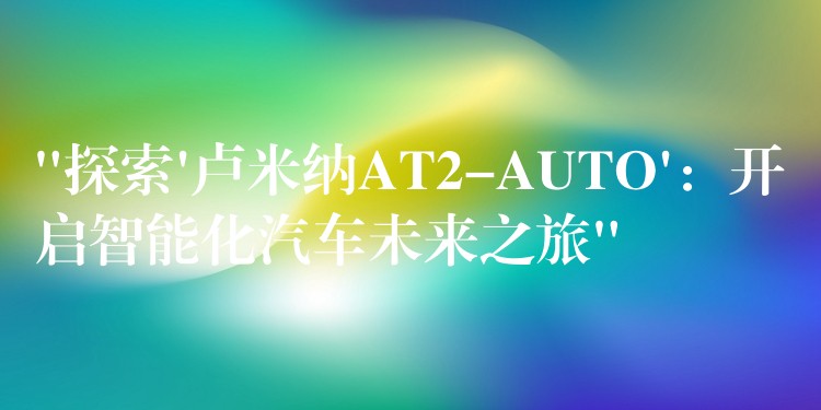 “探索’卢米纳AT2-AUTO’:开启智能化汽车未来之旅”
