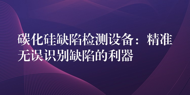 碳化硅缺陷检测设备:精准无误识别缺陷的利器