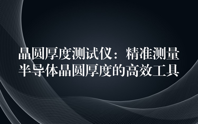 晶圆厚度测试仪:精准测量半导体晶圆厚度的高效工具