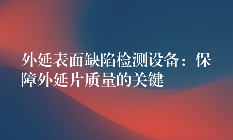 外延表面缺陷检测设备:保障外延片质量的关键
