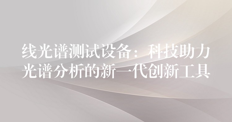 线光谱测试设备:科技助力光谱分析的新一代创新工具