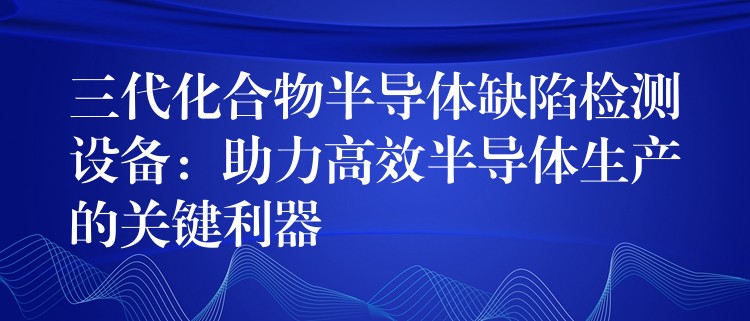 三代化合物半导体缺陷检测设备:助力高效半导体生产的关键利器