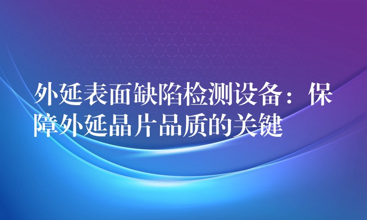 外延表面缺陷检测设备:保障外延晶片品质的关键