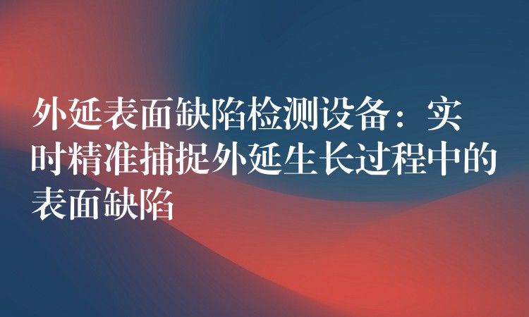 外延表面缺陷检测设备:实时精准捕捉外延生长过程中的表面缺陷