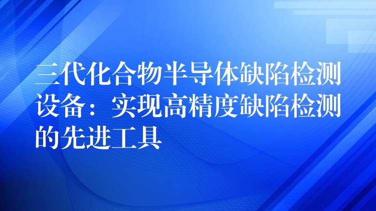 三代化合物半导体缺陷检测设备:实现高精度缺陷检测的先进工具