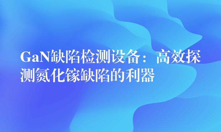 GaN缺陷检测设备：高效探测氮化镓缺陷的利器