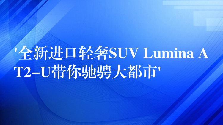 ‘全新进口轻奢SUV Lumina AT2-U带你驰骋大都市’