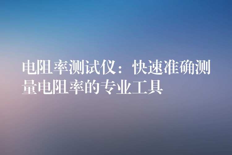 电阻率测试仪:快速准确测量电阻率的专业工具