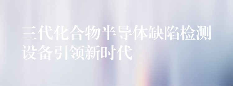 三代化合物半导体缺陷检测设备引领新时代