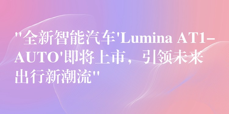 “全新智能汽车’Lumina AT1-AUTO’即将上市,引领未来出行新潮流”