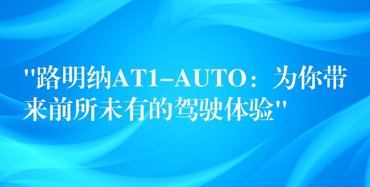 “路明纳AT1-AUTO:为你带来前所未有的驾驶体验”