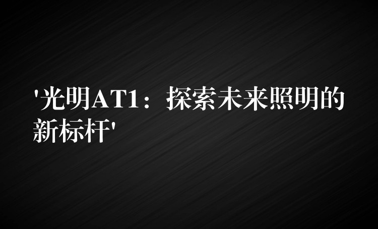 ‘光明AT1：探索未来照明的新标杆’