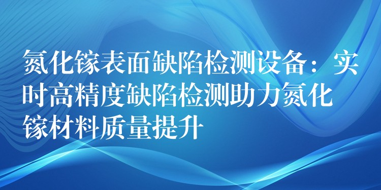 氮化镓表面缺陷检测设备:实时高精度缺陷检测助力氮化镓材料质量提升