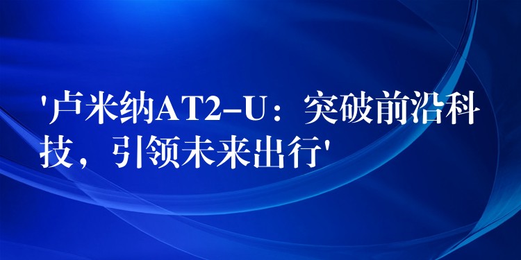 ‘卢米纳AT2-U:突破前沿科技,引领未来出行’