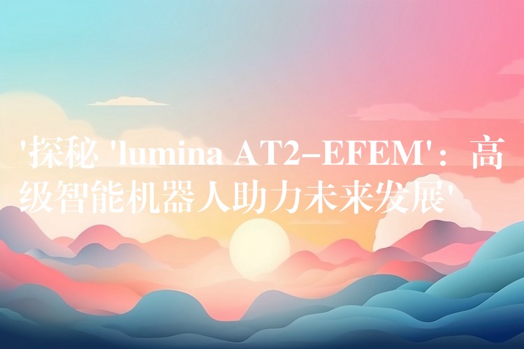 ‘探秘 ‘lumina AT2-EFEM’：高级智能机器人助力未来发展’