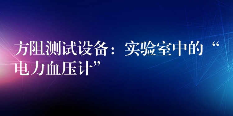 方阻测试设备:实验室中的“电力血压计”