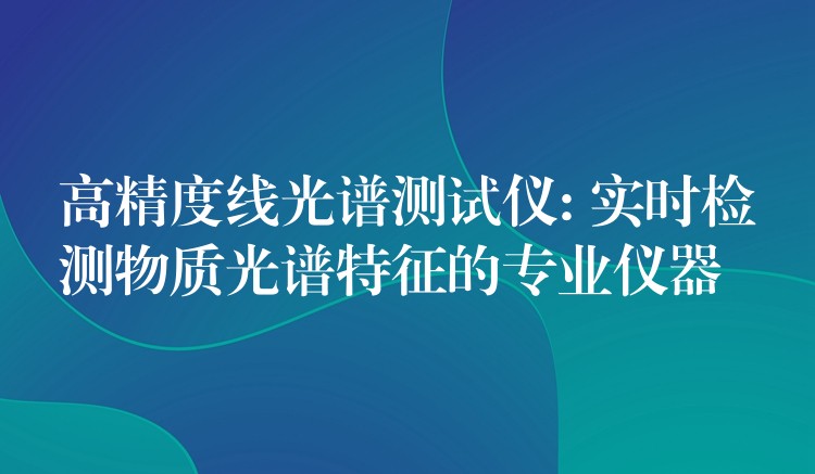高精度线光谱测试仪: 实时检测物质光谱特征的专业仪器