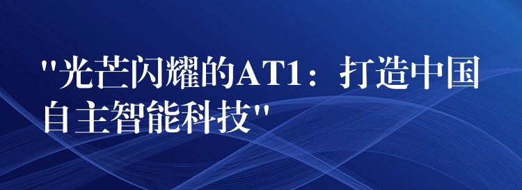 “光芒闪耀的AT1:打造中国自主智能科技”