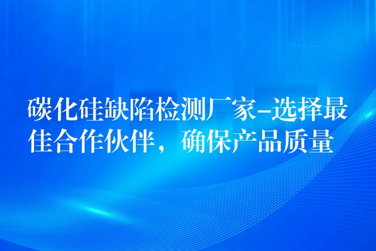 碳化硅缺陷检测厂家-选择最佳合作伙伴,确保产品质量