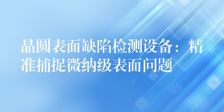 晶圆表面缺陷检测设备:精准捕捉微纳级表面问题