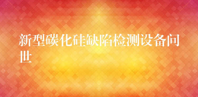新型碳化硅缺陷检测设备问世