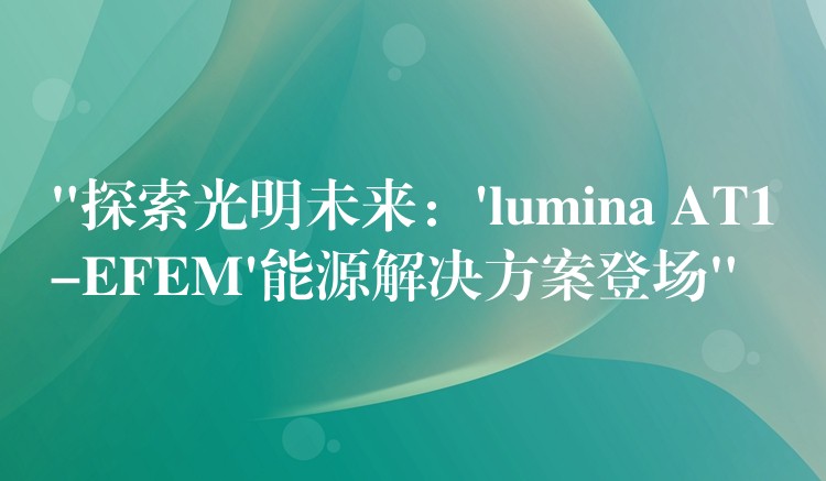 “探索光明未来:’lumina AT1-EFEM’能源解决方案登场”