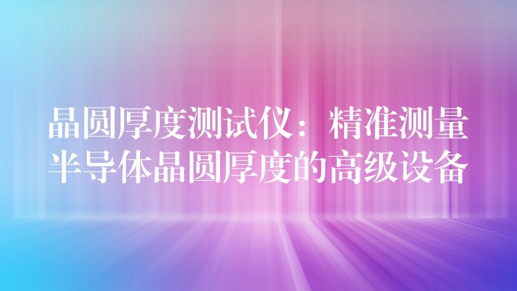 晶圆厚度测试仪:精准测量半导体晶圆厚度的高级设备