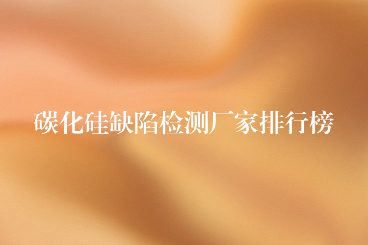 碳化硅缺陷检测厂家排行榜