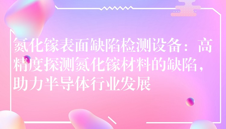 氮化镓表面缺陷检测设备:高精度探测氮化镓材料的缺陷,助力半导体行业发展