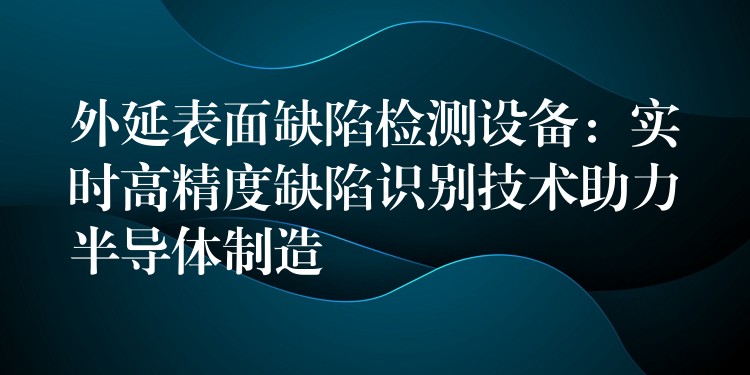 外延表面缺陷检测设备:实时高精度缺陷识别技术助力半导体制造