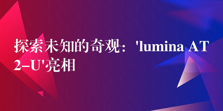 探索未知的奇观:’lumina AT2-U’亮相