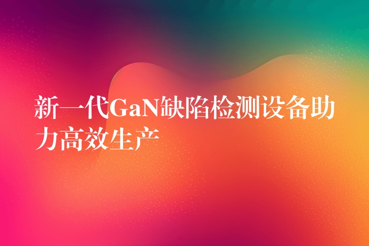 新一代GaN缺陷检测设备助力高效生产