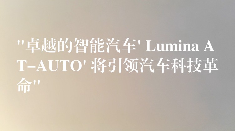 “卓越的智能汽车’ Lumina AT-AUTO’ 将引领汽车科技革命”