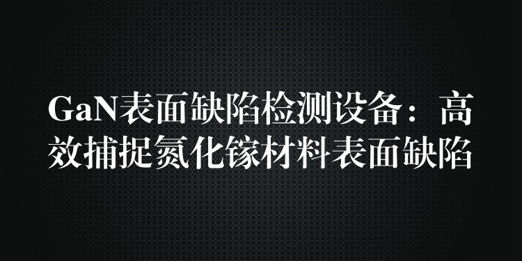 GaN表面缺陷检测设备:高效捕捉氮化镓材料表面缺陷