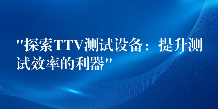 “探索TTV测试设备:提升测试效率的利器”