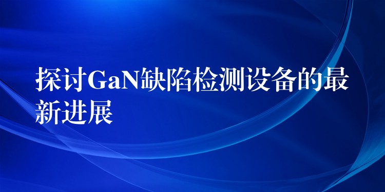 探讨GaN缺陷检测设备的最新进展