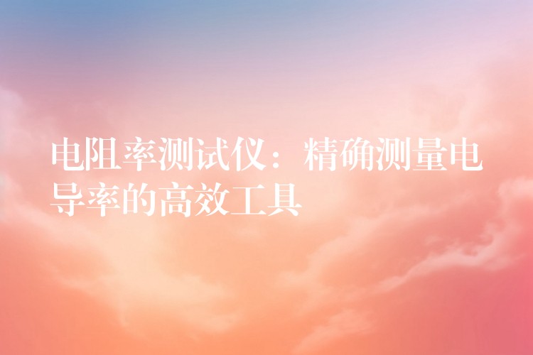 电阻率测试仪:精确测量电导率的高效工具