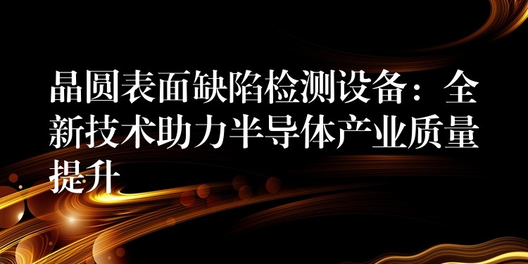 晶圆表面缺陷检测设备:全新技术助力半导体产业质量提升
