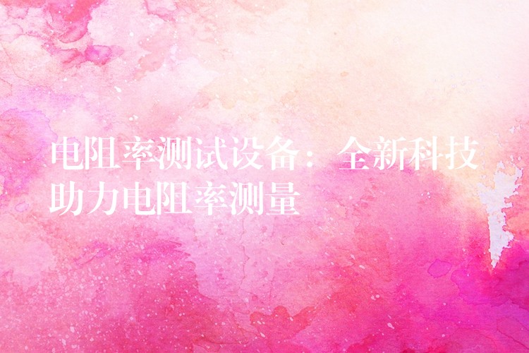 电阻率测试设备:全新科技助力电阻率测量