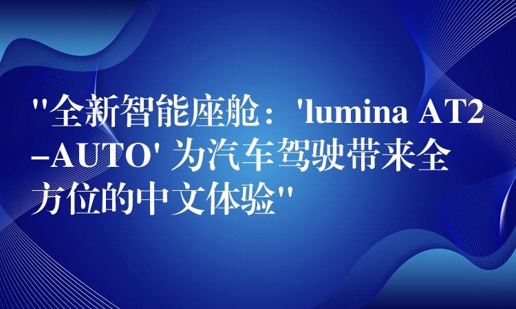 “全新智能座舱：’lumina AT2-AUTO’ 为汽车驾驶带来全方位的中文体验”