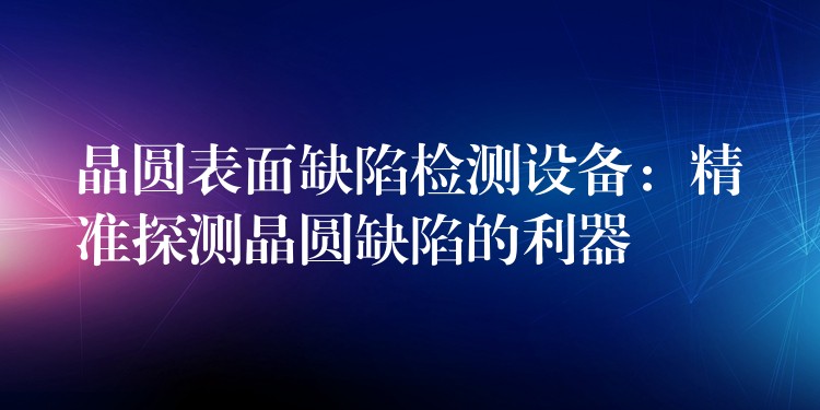 晶圆表面缺陷检测设备:精准探测晶圆缺陷的利器