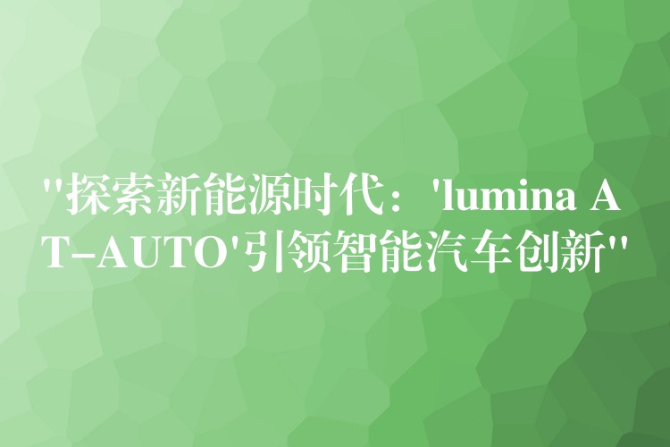 “探索新能源时代:’lumina AT-AUTO’引领智能汽车创新”