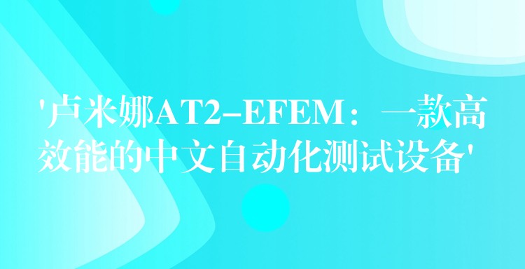 ‘卢米娜AT2-EFEM:一款高效能的中文自动化测试设备’