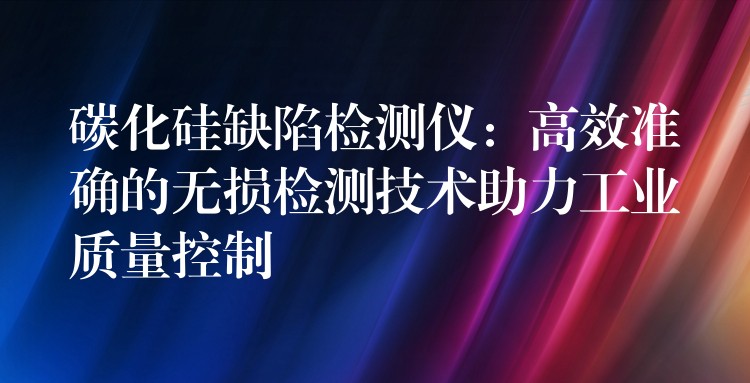 碳化硅缺陷检测仪:高效准确的无损检测技术助力工业质量控制